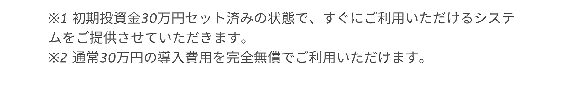 ※1 初期投資金30万円セット済みの状態で、すぐにご利用いただけるシステムをご提供させていただきます。※2 通常30万円の導入費用を完全無償でご利用いただけます。