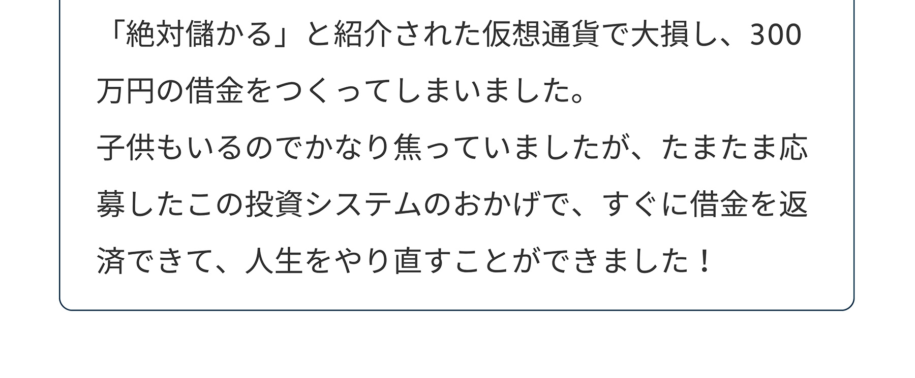 「絶対儲かる」と紹介された仮想通貨で大損し、300 万円の借金をつくってしまいました。子供もいるのでかなり焦っていましたが、たまたま応募したこの投資システムのおかげで、すぐに借金を返済できて、人生をやり直すことができました!