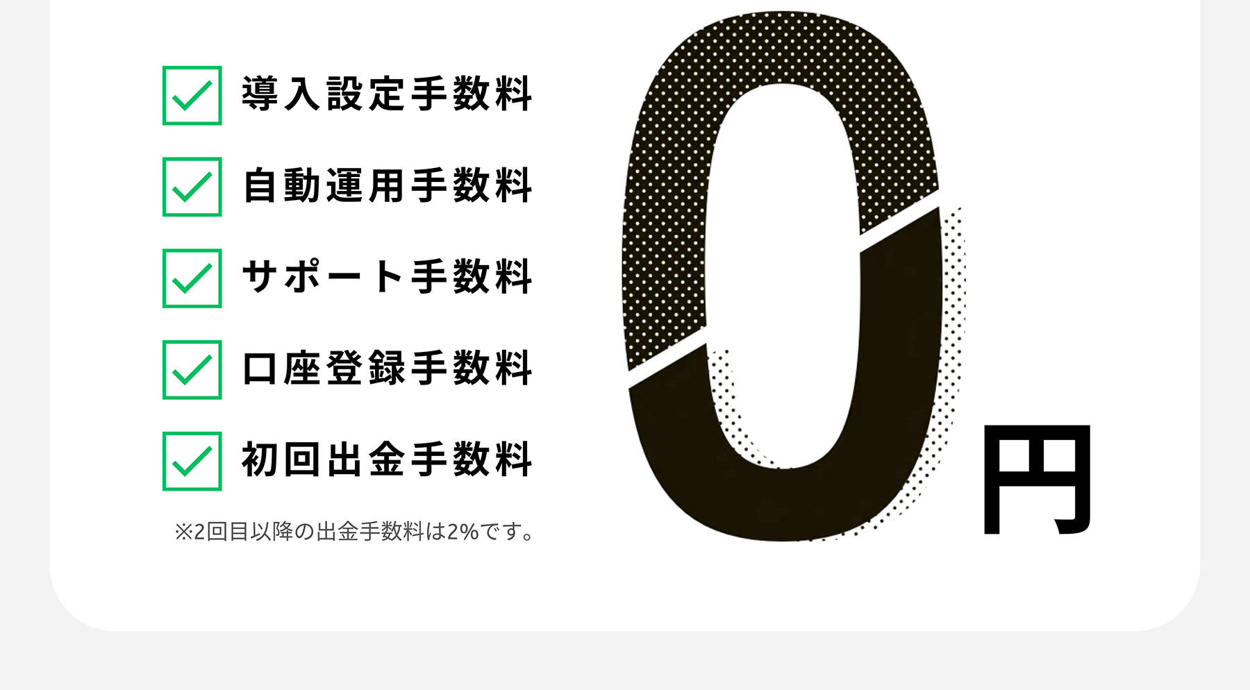 導入設定手数料 自動運用手数料 サポート手数料 口座登録手数料 初回出金手数料 ※2回目以降の出金手数料は2%です。0円
